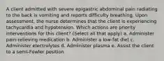 A client admitted with severe epigastric abdominal pain radiating to the back is vomiting and reports difficulty breathing. Upon assessment, the nurse determines that the client is experiencing tachycardia and hypotension. Which actions are priority interventions for this client? (Select all that apply) a. Administer pain-relieving medication b. Administer a low-fat diet c. Administer electrolytes d. Administer plasma e. Assist the client to a semi-Fowler position