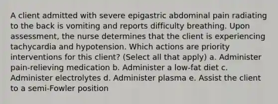 A client admitted with severe epigastric abdominal pain radiating to the back is vomiting and reports difficulty breathing. Upon assessment, the nurse determines that the client is experiencing tachycardia and hypotension. Which actions are priority interventions for this client? (Select all that apply) a. Administer pain-relieving medication b. Administer a low-fat diet c. Administer electrolytes d. Administer plasma e. Assist the client to a semi-Fowler position