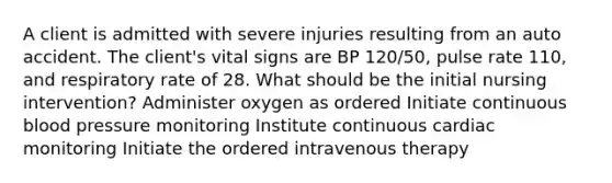 A client is admitted with severe injuries resulting from an auto accident. The client's vital signs are BP 120/50, pulse rate 110, and respiratory rate of 28. What should be the initial nursing intervention? Administer oxygen as ordered Initiate continuous blood pressure monitoring Institute continuous cardiac monitoring Initiate the ordered intravenous therapy