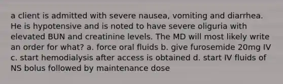 a client is admitted with severe nausea, vomiting and diarrhea. He is hypotensive and is noted to have severe oliguria with elevated BUN and creatinine levels. The MD will most likely write an order for what? a. force oral fluids b. give furosemide 20mg IV c. start hemodialysis after access is obtained d. start IV fluids of NS bolus followed by maintenance dose