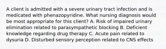 A client is admitted with a severe urinary tract infection and is medicated with phenazopyridine. What nursing diagnosis would be most appropriate for this client? A. Risk of impaired urinary elimination related to parasympathetic blocking B. Deficient knowledge regarding drug therapy C. Acute pain related to dysuria D. Disturbed sensory perception related to CNS effects