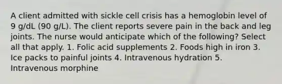 A client admitted with sickle cell crisis has a hemoglobin level of 9 g/dL (90 g/L). The client reports severe pain in the back and leg joints. The nurse would anticipate which of the following? Select all that apply. 1. Folic acid supplements 2. Foods high in iron 3. Ice packs to painful joints 4. Intravenous hydration 5. Intravenous morphine