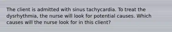 The client is admitted with sinus tachycardia. To treat the dysrhythmia, the nurse will look for potential causes. Which causes will the nurse look for in this client?