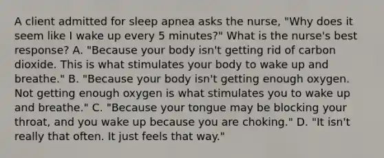 A client admitted for sleep apnea asks the nurse, "Why does it seem like I wake up every 5 minutes?" What is the nurse's best response? A. "Because your body isn't getting rid of carbon dioxide. This is what stimulates your body to wake up and breathe." B. "Because your body isn't getting enough oxygen. Not getting enough oxygen is what stimulates you to wake up and breathe." C. "Because your tongue may be blocking your throat, and you wake up because you are choking." D. "It isn't really that often. It just feels that way."