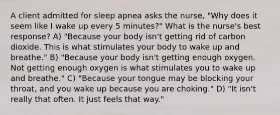 A client admitted for sleep apnea asks the nurse, "Why does it seem like I wake up every 5 minutes?" What is the nurse's best response? A) "Because your body isn't getting rid of carbon dioxide. This is what stimulates your body to wake up and breathe." B) "Because your body isn't getting enough oxygen. Not getting enough oxygen is what stimulates you to wake up and breathe." C) "Because your tongue may be blocking your throat, and you wake up because you are choking." D) "It isn't really that often. It just feels that way."