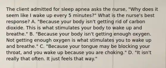 The client admitted for sleep apnea asks the nurse, "Why does it seem like I wake up every 5 minutes?" What is the nurse's best response? A. "Because your body isn't getting rid of carbon dioxide. This is what stimulates your body to wake up and breathe." B. "Because your body isn't getting enough oxygen. Not getting enough oxygen is what stimulates you to wake up and breathe." C. "Because your tongue may be blocking your throat, and you wake up because you are choking." D. "It isn't really that often. It just feels that way."