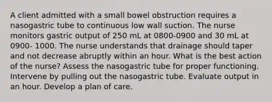 A client admitted with a small bowel obstruction requires a nasogastric tube to continuous low wall suction. The nurse monitors gastric output of 250 mL at 0800-0900 and 30 mL at 0900- 1000. The nurse understands that drainage should taper and not decrease abruptly within an hour. What is the best action of the nurse? Assess the nasogastric tube for proper functioning. Intervene by pulling out the nasogastric tube. Evaluate output in an hour. Develop a plan of care.