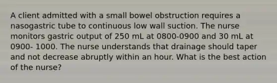 A client admitted with a small bowel obstruction requires a nasogastric tube to continuous low wall suction. The nurse monitors gastric output of 250 mL at 0800-0900 and 30 mL at 0900- 1000. The nurse understands that drainage should taper and not decrease abruptly within an hour. What is the best action of the nurse?