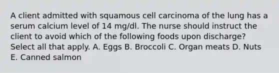 A client admitted with squamous cell carcinoma of the lung has a serum calcium level of 14 mg/dl. The nurse should instruct the client to avoid which of the following foods upon discharge? Select all that apply. A. Eggs B. Broccoli C. Organ meats D. Nuts E. Canned salmon