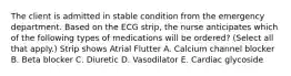 The client is admitted in stable condition from the emergency department. Based on the ECG strip, the nurse anticipates which of the following types of medications will be ordered? (Select all that apply.) Strip shows Atrial Flutter A. Calcium channel blocker B. Beta blocker C. Diuretic D. Vasodilator E. Cardiac glycoside