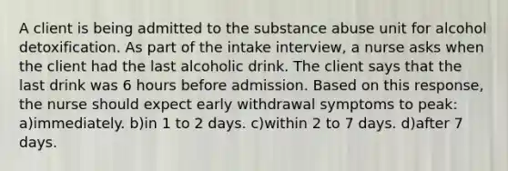 A client is being admitted to the substance abuse unit for alcohol detoxification. As part of the intake interview, a nurse asks when the client had the last alcoholic drink. The client says that the last drink was 6 hours before admission. Based on this response, the nurse should expect early withdrawal symptoms to peak: a)immediately. b)in 1 to 2 days. c)within 2 to 7 days. d)after 7 days.