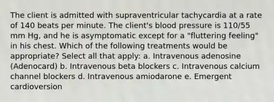 The client is admitted with supraventricular tachycardia at a rate of 140 beats per minute. The client's blood pressure is 110/55 mm Hg, and he is asymptomatic except for a "fluttering feeling" in his chest. Which of the following treatments would be appropriate? Select all that apply: a. Intravenous adenosine (Adenocard) b. Intravenous beta blockers c. Intravenous calcium channel blockers d. Intravenous amiodarone e. Emergent cardioversion