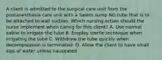 A client is admitted to the surgical care unit from the postanesthesia care unit with a Salem sump NG tube that is to be attached to wall suction. Which nursing action should the nurse implement when caring for this client? A. Use normal saline to irrigate the tube B. Employ sterile technique when irrigating the tube C. Withdraw the tube quickly when decompression is terminated. D. Allow the client to have small sips of water unless nauseated