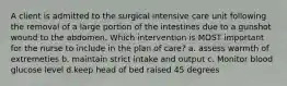 A client is admitted to the surgical intensive care unit following the removal of a large portion of the intestines due to a gunshot wound to the abdomen. Which intervention is MOST important for the nurse to include in the plan of care? a. assess warmth of extremeties b. maintain strict intake and output c. Monitor blood glucose level d.keep head of bed raised 45 degrees