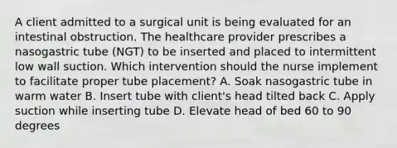 A client admitted to a surgical unit is being evaluated for an intestinal obstruction. The healthcare provider prescribes a nasogastric tube (NGT) to be inserted and placed to intermittent low wall suction. Which intervention should the nurse implement to facilitate proper tube placement? A. Soak nasogastric tube in warm water B. Insert tube with client's head tilted back C. Apply suction while inserting tube D. Elevate head of bed 60 to 90 degrees