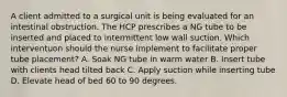 A client admitted to a surgical unit is being evaluated for an intestinal obstruction. The HCP prescribes a NG tube to be inserted and placed to intermittent low wall suction. Which interventuon should the nurse implement to facilitate proper tube placement? A. Soak NG tube in warm water B. Insert tube with clients head tilted back C. Apply suction while inserting tube D. Elevate head of bed 60 to 90 degrees.