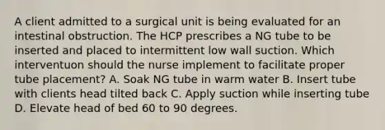 A client admitted to a surgical unit is being evaluated for an intestinal obstruction. The HCP prescribes a NG tube to be inserted and placed to intermittent low wall suction. Which interventuon should the nurse implement to facilitate proper tube placement? A. Soak NG tube in warm water B. Insert tube with clients head tilted back C. Apply suction while inserting tube D. Elevate head of bed 60 to 90 degrees.