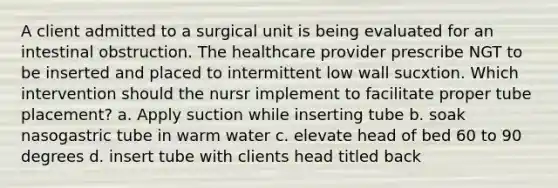 A client admitted to a surgical unit is being evaluated for an intestinal obstruction. The healthcare provider prescribe NGT to be inserted and placed to intermittent low wall sucxtion. Which intervention should the nursr implement to facilitate proper tube placement? a. Apply suction while inserting tube b. soak nasogastric tube in warm water c. elevate head of bed 60 to 90 degrees d. insert tube with clients head titled back