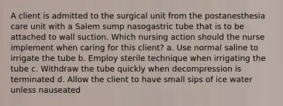 A client is admitted to the surgical unit from the postanesthesia care unit with a Salem sump nasogastric tube that is to be attached to wall suction. Which nursing action should the nurse implement when caring for this client? a. Use normal saline to irrigate the tube b. Employ sterile technique when irrigating the tube c. Withdraw the tube quickly when decompression is terminated d. Allow the client to have small sips of ice water unless nauseated