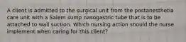 A client is admitted to the surgical unit from the postanesthetia care unit with a Salem sump nasogastric tube that is to be attached to wall suction. Which nursing action should the nurse implement when caring for this client?