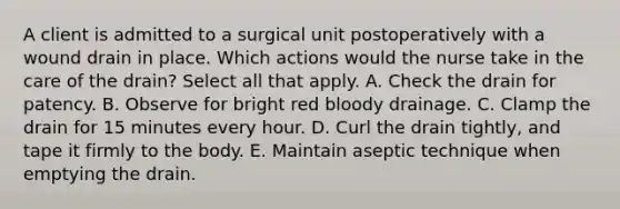 A client is admitted to a surgical unit postoperatively with a wound drain in place. Which actions would the nurse take in the care of the drain? Select all that apply. A. Check the drain for patency. B. Observe for bright red bloody drainage. C. Clamp the drain for 15 minutes every hour. D. Curl the drain tightly, and tape it firmly to the body. E. Maintain aseptic technique when emptying the drain.