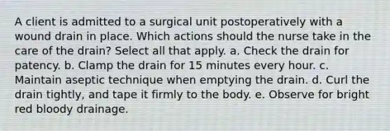 A client is admitted to a surgical unit postoperatively with a wound drain in place. Which actions should the nurse take in the care of the drain? Select all that apply. a. Check the drain for patency. b. Clamp the drain for 15 minutes every hour. c. Maintain aseptic technique when emptying the drain. d. Curl the drain tightly, and tape it firmly to the body. e. Observe for bright red bloody drainage.