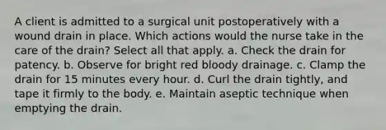 A client is admitted to a surgical unit postoperatively with a wound drain in place. Which actions would the nurse take in the care of the drain? Select all that apply. a. Check the drain for patency. b. Observe for bright red bloody drainage. c. Clamp the drain for 15 minutes every hour. d. Curl the drain tightly, and tape it firmly to the body. e. Maintain aseptic technique when emptying the drain.