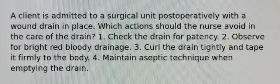 A client is admitted to a surgical unit postoperatively with a wound drain in place. Which actions should the nurse avoid in the care of the drain? 1. Check the drain for patency. 2. Observe for bright red bloody drainage. 3. Curl the drain tightly and tape it firmly to the body. 4. Maintain aseptic technique when emptying the drain.