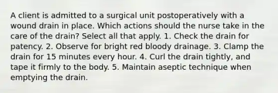 A client is admitted to a surgical unit postoperatively with a wound drain in place. Which actions should the nurse take in the care of the drain? Select all that apply. 1. Check the drain for patency. 2. Observe for bright red bloody drainage. 3. Clamp the drain for 15 minutes every hour. 4. Curl the drain tightly, and tape it firmly to the body. 5. Maintain aseptic technique when emptying the drain.