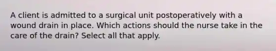 A client is admitted to a surgical unit postoperatively with a wound drain in place. Which actions should the nurse take in the care of the drain? Select all that apply.