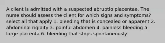 A client is admitted with a suspected abruptio placentae. The nurse should assess the client for which signs and symptoms? select all that apply 1. bleeding that is concealed or apparent 2. abdominal rigidity 3. painful abdomen 4. painless bleeding 5. large placenta 6. bleeding that stops spontaneously