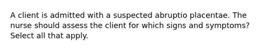 A client is admitted with a suspected abruptio placentae. The nurse should assess the client for which signs and symptoms? Select all that apply.