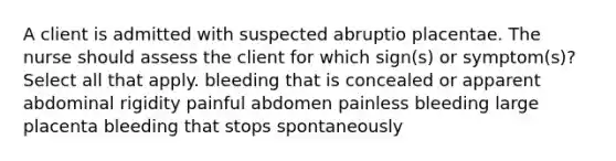 A client is admitted with suspected abruptio placentae. The nurse should assess the client for which sign(s) or symptom(s)? Select all that apply. bleeding that is concealed or apparent abdominal rigidity painful abdomen painless bleeding large placenta bleeding that stops spontaneously