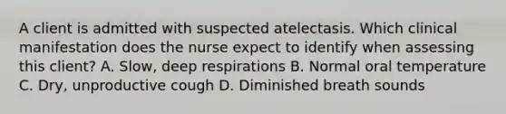 A client is admitted with suspected atelectasis. Which clinical manifestation does the nurse expect to identify when assessing this client? A. Slow, deep respirations B. Normal oral temperature C. Dry, unproductive cough D. Diminished breath sounds