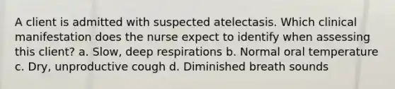 A client is admitted with suspected atelectasis. Which clinical manifestation does the nurse expect to identify when assessing this client? a. Slow, deep respirations b. Normal oral temperature c. Dry, unproductive cough d. Diminished breath sounds