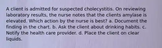 A client is admitted for suspected cholecystitis. On reviewing laboratory results, the nurse notes that the clients amylase is elevated. Which action by the nurse is best? a. Document the finding in the chart. b. Ask the client about drinking habits. c. Notify the health care provider. d. Place the client on clear liquids.