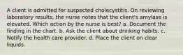 A client is admitted for suspected cholecystitis. On reviewing laboratory results, the nurse notes that the client's amylase is elevated. Which action by the nurse is best? a. Document the finding in the chart. b. Ask the client about drinking habits. c. Notify the health care provider. d. Place the client on clear liquids.