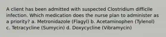 A client has been admitted with suspected Clostridium difficile infection. Which medication does the nurse plan to administer as a priority? a. Metronidazole (Flagyl) b. Acetaminophen (Tylenol) c. Tetracycline (Sumycin) d. Doxycycline (Vibramycin)