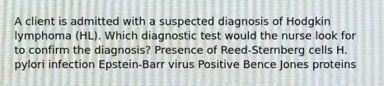 A client is admitted with a suspected diagnosis of Hodgkin lymphoma (HL). Which diagnostic test would the nurse look for to confirm the diagnosis? Presence of Reed-Sternberg cells H. pylori infection Epstein-Barr virus Positive Bence Jones proteins