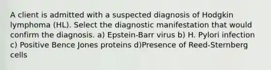 A client is admitted with a suspected diagnosis of Hodgkin lymphoma (HL). Select the diagnostic manifestation that would confirm the diagnosis. a) Epstein-Barr virus b) H. Pylori infection c) Positive Bence Jones proteins d)Presence of Reed-Sternberg cells