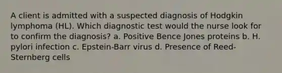 A client is admitted with a suspected diagnosis of Hodgkin lymphoma (HL). Which diagnostic test would the nurse look for to confirm the diagnosis? a. Positive Bence Jones proteins b. H. pylori infection c. Epstein-Barr virus d. Presence of Reed-Sternberg cells