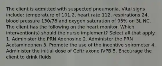 The client is admitted with suspected pneumonia. Vital signs include: temperature of 101.2, heart rate 112, respirations 24, blood pressure 130/78 and oxygen saturation of 95% on 3L NC. The client has the following on the heart monitor. Which intervention(s) should the nurse implement? Select all that apply. 1. Administer the PRN Adenosine 2. Administer the PRN Acetaminophen 3. Promote the use of the incentive spirometer 4. Administer the initial dose of Ceftriaxone IVPB 5. Encourage the client to drink fluids