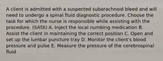 A client is admitted with a suspected subarachnoid bleed and will need to undergo a spinal fluid diagnostic procedure. Choose the task for which the nurse is responsible while assisting with the procedure. (SATA) A. Inject the local numbing medication B. Assist the client in maintaining the correct position C. Open and set up the lumbar puncture tray D. Monitor the client's blood pressure and pulse E. Measure the pressure of the cerebrospinal fluid