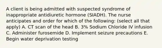 A client is being admitted with suspected syndrome of inappropriate antidiuretic hormone (SIADH). The nurse anticipates and order for which of the following: (select all that apply) A. CT scan of the head B. 3% Sodium Chloride IV infusion C. Administer furosemide D. Implement seizure precautions E. Begin water deprivation testing