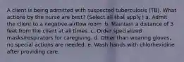 A client is being admitted with suspected tuberculosis (TB). What actions by the nurse are best? (Select all that apply.) a. Admit the client to a negative-airflow room. b. Maintain a distance of 3 feet from the client at all times. c. Order specialized masks/respirators for caregiving. d. Other than wearing gloves, no special actions are needed. e. Wash hands with chlorhexidine after providing care.