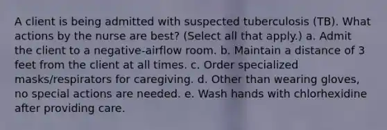 A client is being admitted with suspected tuberculosis (TB). What actions by the nurse are best? (Select all that apply.) a. Admit the client to a negative-airflow room. b. Maintain a distance of 3 feet from the client at all times. c. Order specialized masks/respirators for caregiving. d. Other than wearing gloves, no special actions are needed. e. Wash hands with chlorhexidine after providing care.