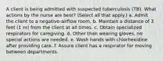 A client is being admitted with suspected tuberculosis (TB). What actions by the nurse are best? (Select all that apply.) a. Admit the client to a negative-airflow room. b. Maintain a distance of 3 feet (1 m) from the client at all times. c. Obtain specialized respirators for caregiving. d. Other than wearing gloves, no special actions are needed. e. Wash hands with chlorhexidine after providing care. f. Assure client has a respirator for moving between departments.