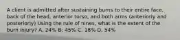 A client is admitted after sustaining burns to their entire face, back of the head, anterior torso, and both arms (anteriorly and posteriorly) Using the rule of nines, what is the extent of the burn injury? A. 24% B. 45% C. 18% D. 54%