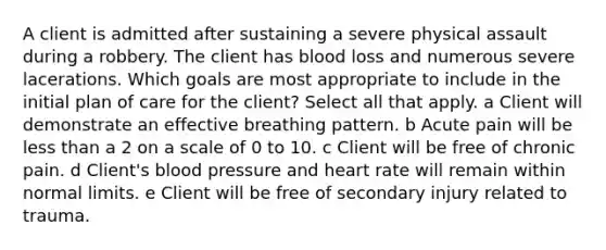 A client is admitted after sustaining a severe physical assault during a robbery. The client has blood loss and numerous severe lacerations. Which goals are most appropriate to include in the initial plan of care for the​ client? Select all that apply. a Client will demonstrate an effective breathing pattern. b Acute pain will be less than a 2 on a scale of 0 to 10. c Client will be free of chronic pain. d Client​'s blood pressure and heart rate will remain within normal limits. e Client will be free of secondary injury related to trauma.