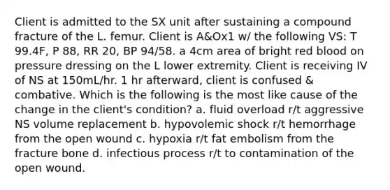 Client is admitted to the SX unit after sustaining a compound fracture of the L. femur. Client is A&Ox1 w/ the following VS: T 99.4F, P 88, RR 20, BP 94/58. a 4cm area of bright red blood on pressure dressing on the L lower extremity. Client is receiving IV of NS at 150mL/hr. 1 hr afterward, client is confused & combative. Which is the following is the most like cause of the change in the client's condition? a. fluid overload r/t aggressive NS volume replacement b. hypovolemic shock r/t hemorrhage from the open wound c. hypoxia r/t fat embolism from the fracture bone d. infectious process r/t to contamination of the open wound.